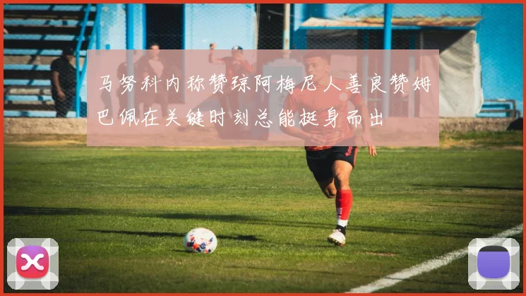 马努科内称赞琼阿梅尼人善良赞姆巴佩在关键时刻总能挺身而出