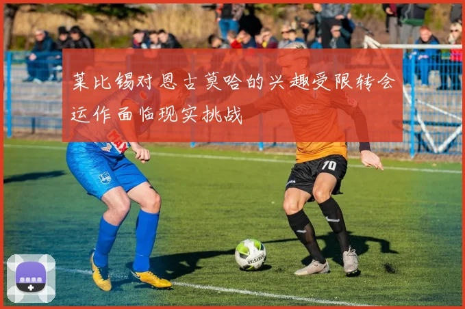 莱比锡对恩古莫哈的兴趣受限转会运作面临现实挑战