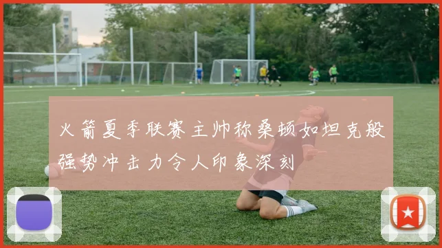 火箭夏季联赛主帅称桑顿如坦克般强势冲击力令人印象深刻