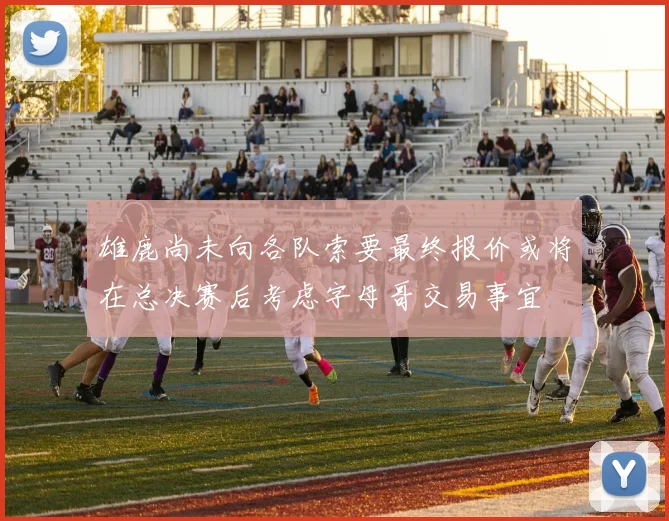 雄鹿尚未向各队索要最终报价或将在总决赛后考虑字母哥交易事宜